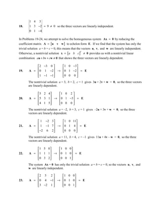 1 4 3
18.     1 3 −2 = 9 ≠ 0 so the three vectors are linearly independent.
        0 1 −4

In Problems 19-24, we attempt to solve the homogeneous system Ax = 0 by reducing the
coefficient matrix A = [u v w ] to echelon form E. If we find that the system has only the
trivial solution a = b = c = 0, this means that the vectors u, v, and w are linearly independent.
Otherwise, a nontrivial solution x = [a b c ] ≠ 0 provides us with a nontrivial linear
                                                   T


combination au + bv + cw ≠ 0 that shows the three vectors are linearly dependent.

            2 −3 0     1 0 −3 
19.         0 1 −2  →  0 1 −2  = E
       A =                    
           1 −1 −1
                      0 0 0 
                                
       The nontrivial solution a = 3, b = 2, c = 1 gives 3u + 2v + w = 0, so the three vectors
       are linearly dependent.

           5 2 4     1 0 2 
20.         5 3 1  → 0 1 −3 = E
       A =                 
           4 1 5 
                     0 0 0 
                             
       The nontrivial solution a = –2, b = 3, c = 1 gives –2u + 3v + w = 0, so the three
       vectors are linearly dependent.

            1 −2 3    1 0 11
21.         1 −1 7  → 0 1 4  = E
       A =                  
            −2 6 2 
                      0 0 0 
                              
       The nontrivial solution a = 11, b = 4, c = –1 gives 11u + 4v – w = 0, so the three
       vectors are linearly dependent.

           1 5 0    1 0 0 
22.        1 1 1  → 0 1 0  = E
       A =                
           0 3 2 
                    0 0 1 
                            
       The system Ax = 0 has only the trivial solution a = b = c = 0, so the vectors u, v, and
       w are linearly independent.

           2 5 2     1 0 0 
23.         0 4 −1 →  0 1 0  = E
       A =                  
            3 −2 1 
                     0 0 1 
                              
 