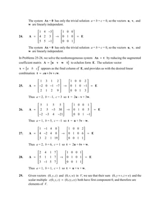 The system Ax = 0 has only the trivial solution a = b = c = 0, so the vectors u, v, and
      w are linearly independent.

           1 4 −3    1 0 0
24.         4 2 3  → 0 1 0  = E
       A =                 
            5 5 −1
                     0 0 1
                             
      The system Ax = 0 has only the trivial solution a = b = c = 0, so the vectors u, v, and
      w are linearly independent.

In Problems 25-28, we solve the nonhomogeneous system Ax = t by reducing the augmented
coefficient matrix A = [u v w t ] to echelon form E. The solution vector
x = [a b c ] appears as the final column of E, and provides us with the desired linear
              T


combination t = au + bv + cw.

           1 3 1 2        1 0 0 2 
25.         −2 0 −1 −7  → 0 1 0 −1 = E
       A =                        
           2 1 2 9
                          0 0 1 3 
                                    
      Thus a = 2, b = –1, c = 3 so t = 2u – v + 3w.

           5 1 5     5   1 0 0 1 
26.         2 5 −3 30  → 0 1 0 5  = E
       A =                       
            −2 −3 4 −21
                         0 0 1 −1
                                   
      Thus a = 1, b = 5, c = –1 so t = u + 5v – w.

            1 −1 4 0    1 0 0 2 
27.         4 −2 4 0  → 0 1 0 6  = E
       A =                      
            3 2 1 19 
                        0 0 1 1 
                                  
      Thus a = 2, b = 6, c = 1 so t = 2u + 6v + w.

           2 4 1 7     1 0 0 1
28.         5 1 1 7  → 0 1 0 1 = E
       A =                    
            3 −1 5 7 
                       0 0 1 1
                                
      Thus a = 1, b = 1, c = 1 so t = u + v + w.

29.   Given vectors (0, y , z ) and (0, v, w) in V, we see that their sum (0, y + v, z + w) and the
      scalar multiple c(0, y, z ) = (0, cy, cz ) both have first component 0, and therefore are
      elements of V.
 