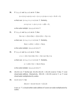 30.   If ( x, y , z ) and (u , v, w) are in V, then

              ( x + v ) + ( y + u ) + ( z + w) = ( x + y + z ) + (u + v + w) = 0 + 0 = 0,

      so their sum ( x + u , y + v, z + w) is in V. Similarly,

                       cx + cy + cz = c( x + y + x) = c(0) = 0,

      so the scalar multiple (cx, cy, cz ) is in V.

31.   If ( x, y , z ) and (u , v, w) are in V, then

              2( x + u ) = (2 x) + (2u ) = (3 y ) + (3v) = 3( y + v),

      so their sum ( x + u, y + v, z + w) is in V. Similarly,

                       2(cx) = c(2 x) = c(3 y ) = 3(cy ),

      so the scalar multiple (cx, cy, cz ) is in V.

32.   If ( x, y , z ) and (u , v, w) are in V, then

               z + w = (2 x + 3 y ) + (2u + 3v) = 2( x + u ) + 3( y + v),

      so their sum ( x + u , y + v, z + w) is in V. Similarly,

                       cz = c(2 x + 3 y ) = 2(cx) + 3(cy ),

      so the scalar multiple (cx, cy, cz ) is in V.

33.   (0,1, 0) is in V but the sum (0,1, 0) + (0,1, 0) = (0, 2, 0) is not in V; thus V is not
      closed under addition. Alternatively, 2(0,1, 0) = (0, 2, 0) is not in V, so V is not
      closed under multiplication by scalars.

34.   (1,1,1) is in V, but

                       2(1,1,1) = (1,1,1) + (1,1,1) = (2, 2, 2)

      is not, so V is closed neither under addition of vectors nor under multiplication by
      scalars.
 