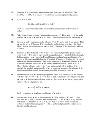 35.   Evidently V is closed under addition of vectors. However, (0, 0,1) is in V but
      (−1)(0, 0,1) = (0, 0, −1) is not, so V is not closed under multiplication by scalars.

36.   (1,1,1) is in V, but

                      2(1,1,1) = (1,1,1) + (1,1,1) = (2, 2, 2)

      is not, so V is closed neither under addition of vectors nor under multiplication by
      scalars.

37.   Pick a fixed element u in the (nonempty) vector space V. Then, with c = 0, the scalar
      multiple cu = 0u = 0 must be in V. Thus V necessarily contains the zero vector 0.

38.   Suppose u and v are vectors in the subspace V of R3 and a and b are scalars. Then
      au and bv are in V because V is closed under multiplication by scalars. But then it
      follows that the linear combination au + bv is in V because V is closed under addition
      of vectors.

39.   It suffices to show that every vector v in V is a scalar multiple of the given nonzero
      vector u in V. If u and v were linearly independent, then — as illustrated in Example
      2 of this section — every vector in R2 could be expressed as a linear combination of u
      and v. In this case it would follow that V is all of R2 (since, by Problem 38, V is closed
      under taking linear combinations). But we are given that V is a proper subspace of R2,
      so we must conclude that u and v are linearly dependent vectors. Since u ≠ 0, it
      follows that the arbitrary vector v in V is a scalar multiple of u, and thus V is
      precisely the set of all scalar multiples of u. In geometric language, the subspace V is
      then the straight line through the origin determined by the nonzero vector u.

40.   Since the vectors u, v, w are linearly dependent , there exist scalars p, q, r not all zero
      such that pu + qv + rw = 0. If r = 0, then p and q are scalars not both zero such that
       pu + qv = 0. But this contradicts the given fact that u and v are linearly independent.
      Hence r ≠ 0, so we can solve for

                              p    q
                      w = −     u − v = au + b v ,
                              r    r

      thereby expressing w as a linear combination of u and v.

41.   If the vectors u and v are in the intersection V of the subspaces V1 and V2, then
      their sum u + v is in V1 because both vectors are in V1, and u + v is in V2 because
      both are in V2. Therefore u + v is in V, and thus V is closed under addition of
      vectors. Similarly, the intersection V is closed under multiplication by scalars, and is
      therefore itself a subspace.
 