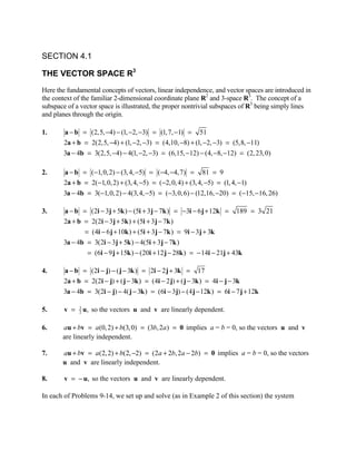 SECTION 4.1

THE VECTOR SPACE R3
Here the fundamental concepts of vectors, linear independence, and vector spaces are introduced in
the context of the familiar 2-dimensional coordinate plane R2 and 3-space R3. The concept of a
subspace of a vector space is illustrated, the proper nontrivial subspaces of R3 being simply lines
and planes through the origin.

1.      a − b = (2, 5, −4) − (1, −2, −3) = (1, 7, −1) = 51
        2a + b = 2(2,5, −4) + (1, −2, −3) = (4,10, −8) + (1, −2, −3) = (5,8, −11)
        3a − 4b = 3(2,5, −4) − 4(1, −2, −3) = (6,15, −12) − (4, −8, −12) = (2, 23, 0)

2.      a − b = (−1, 0, 2) − (3, 4, −5) = (−4, −4, 7) = 81 = 9
        2a + b = 2(−1, 0, 2) + (3, 4, −5) = (−2, 0, 4) + (3, 4, −5) = (1, 4, −1)
        3a − 4b = 3(−1, 0, 2) − 4(3, 4, −5) = (−3, 0, 6) − (12,16, −20) = (−15, −16, 26)

3.      a − b = (2i − 3j + 5k ) − (5i + 3 j − 7k ) = −3i − 6 j + 12k = 189 = 3 21
        2a + b = 2(2i − 3j + 5k ) + (5i + 3 j − 7k )
               = (4i − 6 j + 10k ) + (5i + 3j − 7k ) = 9i − 3j + 3k
        3a − 4b = 3(2i − 3j + 5k ) − 4(5i + 3 j − 7k )
                = (6i − 9 j + 15k ) − (20i + 12 j − 28k ) = − 14i − 21j + 43k

4.      a − b = (2i − j) − ( j − 3k ) = 2i − 2 j + 3k = 17
        2a + b = 2(2i − j) + ( j − 3k ) = (4i − 2 j) + ( j − 3k ) = 4i − j − 3k
        3a − 4b = 3(2i − j) − 4( j − 3k ) = (6i − 3 j) − (4 j − 12k ) = 6i − 7 j + 12k

5.      v =   3
              2   u, so the vectors u and v are linearly dependent.

6.     au + bv = a(0, 2) + b(3, 0) = (3b, 2a ) = 0 implies a = b = 0, so the vectors u and v
       are linearly independent.

7.     au + bv = a(2, 2) + b(2, −2) = (2a + 2b, 2a − 2b) = 0 implies a = b = 0, so the vectors
       u and v are linearly independent.

8.      v = − u, so the vectors u and v are linearly dependent.

In each of Problems 9-14, we set up and solve (as in Example 2 of this section) the system
 