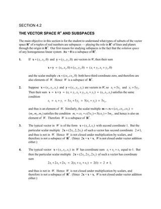 SECTION 4.2

THE VECTOR SPACE Rn AND SUBSPACES
The main objective in this section is for the student to understand what types of subsets of the vector
space Rn of n-tuples of real numbers are subspaces — playing the role in Rn of lines and planes
through the origin in R3. Our first reason for studying subspaces is the fact that the solution space
of any homogeneous linear system Ax = 0 is a subspace of Rn.

1.     If x = ( x1 , x2 , 0) and y = ( y1 , y2 , 0) are vectors in W, then their sum

                        x + y = ( x1 , x2 , 0) + ( y1 , y2 , 0) = ( x1 + y1 , x2 + y2 , 0)

       and the scalar multiple cx = (cx1 , cx2 , 0) both have third coordinate zero, and therefore are
       also elements of W. Hence W is a subspace of R3.

2.     Suppose x = ( x1 , x2 , x3 ) and y = ( y1 , y2 , y3 ) are vectors in W, so x1 = 5 x2 and y1 = 5 y2 .
       Then their sum s = x + y = ( x1 + y1 , x2 + y2 , x3 + y3 ) = ( s1 , s2 , s3 ) satisfies the same
       condition
                      s1 = x1 + y1 = 5 x2 + 5 y2 = 5( x2 + y2 ) = 5s2 ,

       and thus is an element of W. Similarly, the scalar multiple m = cx = (cx1 , cx2 , cx3 ) =
       (m1 , m2 , m3 ) satisfies the condition m1 = cx1 = c(5 x2 ) = 5(cx2 ) = 5m2 , and hence is also an
       element of W. Therefore W is a subspace of R3.

3.     The typical vector in W is of the form x = ( x1 ,1, x3 ) with second coordinate 1. But the
       particular scalar multiple 2x = (2 x1 , 2, 2 x3 ) of such a vector has second coordinate 2 ≠ 1,
       and thus is not in W. Hence W is not closed under multiplication by scalars, and
       therefore is not a subspace of R3. (Since 2x = x + x, W is not closed under vector addition
       either.)

4.     The typical vector x = ( x1 , x2 , x3 ) in W has coordinate sum x1 + x2 + x3 equal to 1. But
       then the particular scalar multiple 2x = (2 x1 , 2 x2 , 2 x3 ) of such a vector has coordinate
       sum
                       2 x1 + 2 x2 + 2 x3 = 2( x1 + x2 + x3 ) = 2(1) = 2 ≠ 1,

       and thus is not in W. Hence W is not closed under multiplication by scalars, and
       therefore is not a subspace of R3. (Since 2x = x + x, W is not closed under vector addition
       either.)
 
