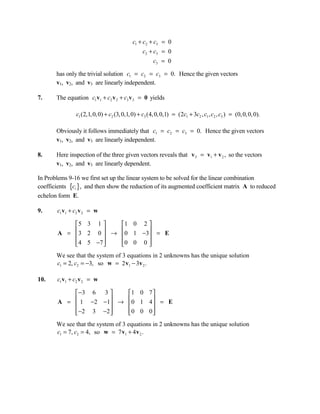 c1 + c2 + c3 = 0
                                                c2 + c3 = 0
                                                      c3 = 0

       has only the trivial solution c1 = c2 = c3 = 0. Hence the given vectors
       v1, v2, and v3 are linearly independent.

7.     The equation c1 v1 + c2 v 2 + c3 v 3 = 0 yields

               c1 (2,1, 0, 0) + c2 (3, 0,1, 0) + c3 (4, 0, 0,1) = (2c1 + 3c2 , c1 , c2 , c3 ) = (0, 0, 0, 0).

       Obviously it follows immediately that c1 = c2 = c3 = 0. Hence the given vectors
       v1, v2, and v3 are linearly independent.

8.     Here inspection of the three given vectors reveals that v 3 = v1 + v 2 , so the vectors
       v1, v2, and v3 are linearly dependent.

In Problems 9-16 we first set up the linear system to be solved for the linear combination
coefficients {ci }, and then show the reduction of its augmented coefficient matrix A to reduced
echelon form E.

9.     c1 v1 + c2 v 2 = w

            5 3 1     1 0 2 
        A =  3 2 0  → 0 1 −3 = E
                            
             4 5 −7 
                      0 0 0 
                              
       We see that the system of 3 equations in 2 unknowns has the unique solution
       c1 = 2, c2 = −3, so w = 2 v1 − 3v 2 .

10.    c1 v1 + c2 v 2 = w

             −3 6 3    1 0 7 
             1 −2 −1 → 0 1 4  = E
        A =                  
             −2 3 −2 
                       0 0 0 
                               
       We see that the system of 3 equations in 2 unknowns has the unique solution
       c1 = 7, c2 = 4, so w = 7 v1 + 4 v 2 .
 