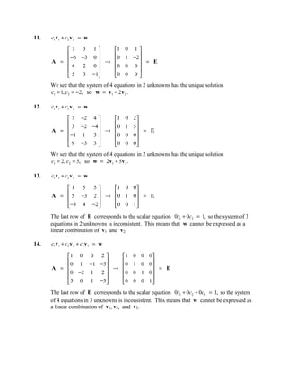11.   c1 v1 + c2 v 2 = w

          7 3 1       1 0 1 
           −6 −3 0            
      A =           →  0 1 −2  = E
          4 2 0       0 0 0 
                              
           5 3 −1     0 0 0 
      We see that the system of 4 equations in 2 unknowns has the unique solution
      c1 = 1, c2 = −2, so w = v1 − 2 v 2 .

12.   c1 v1 + c2 v 2 = w

           7 −2 4     1            0   2
           3 −2 −4                     5
      A =           → 0            1     = E
           −1 1  3    0            0   0
                                        
           9 −3 3     0            0   0
      We see that the system of 4 equations in 2 unknowns has the unique solution
      c1 = 2, c2 = 5, so w = 2 v1 + 5v 2 .

13.   c1 v1 + c2 v 2 = w

          1 5 5      1 0 0
      A =  5 −3 2  → 0 1 0  = E
                           
           −3 4 −2 
                     0 0 1 
                             
      The last row of E corresponds to the scalar equation 0c1 + 0c2 = 1, so the system of 3
      equations in 2 unknowns is inconsistent. This means that w cannot be expressed as a
      linear combination of v1 and v2.

14.   c1v1 + c2 v 2 + c3 v 3 = w

          1 0 0 2        1             0   0   0
           0 1 − 1 − 3                         0
      A =              → 0             1   0     = E
          0 −2 1 2       0             0   1   0
                                                
           3 0 1 −3      0             0   0   1

      The last row of E corresponds to the scalar equation 0c1 + 0c2 + 0c3 = 1, so the system
      of 4 equations in 3 unknowns is inconsistent. This means that w cannot be expressed as
      a linear combination of v1, v2, and v3.
 