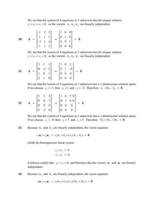 We see that the system of 4 equations in 3 unknowns has the unique solution
      c1 = c2 = c3 = 0, so the vectors v1 , v 2 , v 3 are linearly independent.

          1       2    3   1         0   0
          1       1     
                        1   0         1   0
20.   A =                 →                 = E
           −1     1    4   0         0   1
                                          
          1       1    1   0         0   0
      We see that the system of 4 equations in 3 unknowns has the unique solution
      c1 = c2 = c3 = 0, so the vectors v1 , v 2 , v 3 are linearly independent.

          3 1          1   1         0 1
           0 −1         
                        2   0         1 −2 
21.   A =                 →                 = E
          1 0          1   0         0 0
                                          
          2 1          0   0         0 0
      We see that the system of 4 equations in 3 unknowns has a 1-dimensional solution space.
      If we choose c3 = −1 then c1 = 1 and c2 = −2. Therefore v1 − 2 v 2 − v 3 = 0.

          3 3          5   1         0 7 / 9
          9 0           
                        7   0         1 5 / 9
22.   A =                 →                   = E
          0 9          5   0         0 0 
                                            
          5 −7         0   0         0 0 
      We see that the system of 4 equations in 3 unknowns has a 1-dimensional solution space.
      If we choose c3 = −9 then c1 = 7 and c2 = 5. Therefore 7 v1 + 5 v 2 − 9 v3 = 0.

23.   Because v1 and v2 are linearly independent, the vector equation

             c1u1 + c2u 2 = c1 ( v1 + v 2 ) + c2 ( v1 − v 2 ) = 0

      yields the homogeneous linear system

                               c1 + c2 = 0
                               c1 − c2 = 0.

      It follows readily that c1 = c2 = 0, and therefore that the vectors u1 and u2 are linearly
      independent.

24.   Because v1 and v2 are linearly independent, the vector equation

             c1u1 + c2u 2 = c1 ( v1 + v 2 ) + c2 (2 v1 + 3v 2 ) = 0
 