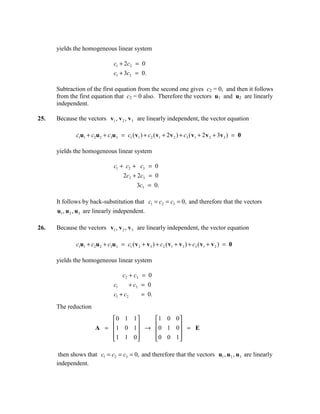 yields the homogeneous linear system

                                 c1 + 2c2 = 0
                                 c1 + 3c2 = 0.

      Subtraction of the first equation from the second one gives c2 = 0, and then it follows
      from the first equation that c2 = 0 also. Therefore the vectors u1 and u2 are linearly
      independent.

25.   Because the vectors v1 , v 2 , v 3 are linearly independent, the vector equation

              c1u1 + c2u 2 + c3u 3 = c1 ( v1 ) + c2 ( v1 + 2 v 2 ) + c3 ( v1 + 2 v 2 + 3v 3 ) = 0

      yields the homogeneous linear system

                                 c1 + c2 + c3 = 0
                                      2c2 + 2c3 = 0
                                             3c3 = 0.

      It follows by back-substitution that c1 = c2 = c3 = 0, and therefore that the vectors
      u1 , u 2 , u3 are linearly independent.

26.   Because the vectors v1 , v 2 , v 3 are linearly independent, the vector equation

              c1u1 + c2u 2 + c3u 3 = c1 ( v 2 + v 3 ) + c2 ( v1 + v 3 ) + c3 ( v1 + v 2 ) = 0

      yields the homogeneous linear system

                                      c2 + c3 = 0
                                 c1        + c3 = 0
                                 c1 + c2       = 0.
      The reduction
                           0 1 1    1 0 0 
                           1 0 1  →  0 1 0  = E
                       A =                 
                           1 1 0 
                                    0 0 1 
                                             

       then shows that c1 = c2 = c3 = 0, and therefore that the vectors u1 , u 2 , u3 are linearly
      independent.
 
