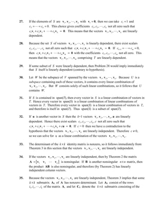 27.   If the elements of S are v1 , v 2 ,  , v k with v1 = 0, then we can take c1 = 1 and
      c2 =  = ck = 0. This choice gives coefficients c1 , c2 ,  , ck not all zero such that
      c1v1 + c2 v 2 +  + ck v k = 0. This means that the vectors v1 , v 2 ,  , v k are linearly
      dependent.

28.   Because the set S of vectors v1 , v 2 ,  , v k is linearly dependent, there exist scalars
       c1 , c2 ,  , ck not all zero such that c1v1 + c2 v 2 +  + ck v k = 0. If ck +1 =  = cm = 0,
      then c1 v1 + c2 v 2 +  + cm v m = 0 with the coefficients c1 , c2 ,  , cm not all zero. This
      means that the vectors v1 , v 2 ,  , v m comprising T are linearly dependent.

29.   If some subset of S were linearly dependent, then Problem 28 would imply immediately
      that S itself is linearly dependent (contrary to hypothesis).

30.   Let W be the subspace of V spanned by the vectors v1 , v 2 ,  , v k . Because U is a
      subspace containing each of these vectors, it contains every linear combination of
      v1 , v 2 ,  , v k . But W consists solely of such linear combinations, so it follows that U
      contains W.

31.   If S is contained in span(T), then every vector in S is a linear combination of vectors in
      T. Hence every vector in span(S) is a linear combination of linear combinations of
      vectors in T. Therefore every vector in span(S) is a linear combination of vectors in T,
      and therefore is itself in span(T). Thus span(S) is a subset of span(T).

32.   If u is another vector in S then the k+1 vectors v1 , v 2 ,  , v k , u are linearly
      dependent. Hence there exist scalars c1 , c2 ,  , ck , c not all zero such that
      c1v1 + c2 v 2 +  + ck v k + cu = 0. If c = 0 then we have a contradiction to the
      hypothesis that the vectors v1 , v 2 ,  , v k are linearly independent. Therefore c ≠ 0,
      so we can solve for u as a linear combination of the vectors v1 , v 2 ,  , v k .

33.   The determinant of the k × k identity matrix is nonzero, so it follows immediately from
      Theorem 3 in this section that the vectors v1 , v 2 ,  , v k are linearly independent.

34.   If the vectors v1 , v 2 ,  , v n are linearly independent, then by Theorem 2 the matrix
       A = [ v1 v 2  v n ] is nonsingular. If B is another nonsingular n × n matrix, then
      the product AB is also nonsingular, and therefore (by Theorem 2) has linearly
      independent column vectors.

35.   Because the vectors v1 , v 2 ,  , v k are linearly independent, Theorem 3 implies that some
      k × k submatrix A0 of A has nonzero determinant. Let A0 consist of the rows
      i1 , i2 ,  , ik of the matrix A, and let C0 denote the k × k submatrix consisting of the
 