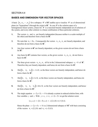 SECTION 4.4

BASES AND DIMENSION FOR VECTOR SPACES

A basis {v1 , v 2 ,  , v k } for a subspace W of Rn enables up to visualize W as a k-dimensional
plane (or hyperplane) through the origin in Rn. In case W is the solution space of a
homogeneous linear system, a basis for W is a maximal linearly independent set of solutions of
the system, and every other solution is a linear combination of these particular solutions.

1.     The vectors v1 and v2 are linearly independent (because neither is a scalar multiple of
       the other) and therefore form a basis for R2.

2.     We note that v2 = 2v1. Consequently the vectors v1 , v 2 , v 3 are linearly dependent, and
       therefore do not form a basis for R3.

3.     Any four vectors in R3 are linearly dependent, so the given vectors do not form a basis
       for R3.

4.     Any basis for R4 contains four vectors, so the given vectors v1 , v 2 , v 3 do not form a
       basis for R4.

5.     The three given vectors v1 , v 2 , v 3 all lie in the 2-dimensional subspace x1 = 0 of R3.
       Therefore they are linearly dependent, and hence do not form a basis for R3.

6.     Det ([ v1   v2   v 3 ]) = −1 ≠ 0, so the three vectors are linearly independent, and hence do
       form a basis for R3.

7.     Det ([ v1   v2   v 3 ]) = 1 ≠ 0, so the three vectors are linearly independent, and hence do
       form a basis for R3.

8.     Det ([ v1   v2   v3    v 4 ]) = 66 ≠ 0, so the four vectors are linearly independent, and hence
       do form a basis for R4.

9.     The single equation x − 2 y + 5 z = 0 is already a system in reduced echelon form, with
       free variables y and z. With y = s, z = t , x = 2s − 5t we get the solution vector

                        ( x, y , z ) = (2s − 5t , s, t ) = s (2,1, 0) + t (−5, 0,1).

       Hence the plane x − 2 y + 5 z = 0 is a 2-dimensional subspace of R3 with basis consisting
       of the vectors v1 = (2,1, 0) and v 2 = (−5, 0,1).
 