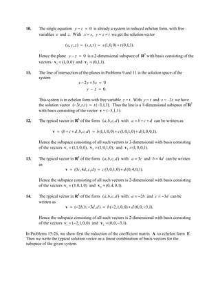 10.    The single equation y − z = 0 is already a system in reduced echelon form, with free
       variables x and z. With x = s, y = z = t we get the solution vector

                        ( x, y , z ) = (s , t , t ) = s (1, 0, 0) + t (0,1,1).

       Hence the plane y − z = 0 is a 2-dimensional subspace of R3 with basis consisting of the
       vectors v1 = (1, 0, 0) and v 2 = (0,1,1).

11.    The line of intersection of the planes in Problems 9 and 11 is the solution space of the
       system
                                x − 2 y + 5z = 0
                                      y − z = 0.

       This system is in echelon form with free variable z = t. With y = t and x = –3t we have
       the solution vector (−3t , t , t ) = t (−3,1,1). Thus the line is a 1-dimensional subspace of R3
       with basis consisting of the vector v = (–3,1,1).

12.    The typical vector in R4 of the form (a, b, c, d ) with a = b + c + d can be written as

               v = (b + c + d , b, c, d ) = b (1,1, 0, 0) + c (1, 0,1, 0) + d (1, 0, 0,1).

       Hence the subspace consisting of all such vectors is 3-dimensional with basis consisting
       of the vectors v1 = (1,1, 0, 0), v 2 = (1, 0,1,0), and v 3 = (1, 0, 0,1).

13.    The typical vector in R4 of the form (a, b, c, d ) with a = 3c and b = 4d can be written
       as
                       v = (3c, 4d , c, d ) = c (3, 0,1, 0) + d (0, 4, 0,1).

       Hence the subspace consisting of all such vectors is 2-dimensional with basis consisting
       of the vectors v1 = (3, 0,1, 0) and v 2 = (0, 4, 0,1).

14.    The typical vector in R4 of the form (a, b, c, d ) with a = −2b and c = −3d can be
       written as
                       v = (−2b, b, −3d , d ) = b (−2,1, 0, 0) + d (0, 0, −3,1).

       Hence the subspace consisting of all such vectors is 2-dimensional with basis consisting
       of the vectors v1 = (−2,1, 0, 0) and v 2 = (0, 0, −3,1).

In Problems 15-26, we show first the reduction of the coefficient matrix A to echelon form E.
Then we write the typical solution vector as a linear combination of basis vectors for the
subspace of the given system.
 