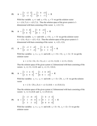 1 −2 3    1 0 −11
15.   A =         → 0 1 −7  = E
           2 −3 1          
      With free variable x3 = t and x1 = 11t , x2 = 7t we get the solution vector
      x = (11t , 7t , t ) = t (11, 7,1). Thus the solution space of the given system is 1-
      dimensional with basis consisting of the vector v1 = (11, 7,1).

          1 3 4    1 0 −11
16.   A =        → 0 1 5  = E
          3 8 7           
      With free variable x3 = t and with x1 = 11t , x2 = −5t we get the solution vector
      x = (11t , −5t , t ) = t (11, −5,1). Thus the solution space of the given system is 1-
      dimensional with basis consisting of the vector v1 = (11, −5,1).

           1 −3 2 −4    1 0 11 11
17.   A =             → 0 1 3 5  = E
           2 −5 7 −3             
      With free variables x3 = s, x4 = t and with x1 = −11s − 11t , x2 = −3s − 5t we get the
      solution vector

              x = ( −11s − 11t , −3s − 5t , s, t ) = s ( −11, −3,1, 0) + t (−11, −5, 0,1).
      Thus the solution space of the given system is 2-dimensional with basis consisting of the
      vectors v1 = (−11, −3,1, 0) and v 2 = (−11, −5,0,1).

          1 3 4 5   1 3 0 25 
18.   A =         → 0 0 1 −5  = E
          2 6 9 5            
      With free variables x2 = s, x4 = t and with x1 = −3s − 25t , x3 = 5t we get the solution
      vector
              x = ( −3s − 25t , s,5t , t ) = s (−3,1, 0, 0) + t (−25, 0,5,1).

      Thus the solution space of the given system is 2-dimensional with basis consisting of the
      vectors v1 = (−3,1, 0, 0) and v 2 = (−25, 0,5,1).

           1 −3 −8 −5    1 0 −3 4 
19.        2 1 −4 11  → 0 1 2 3  = E
      A =                         
          1 3 3 13 
                        0 0 0 0 
                                    
      With free variables x3 = s, x4 = t and with x1 = 3s − 4t , x2 = −2 s − 3t we get the
      solution vector
 