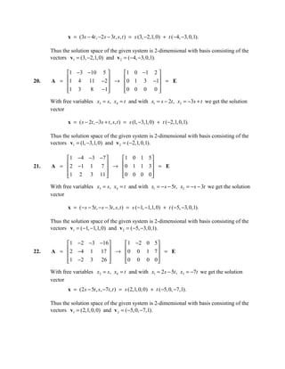 x = (3s − 4t , −2s − 3t , s, t ) = s (3, −2,1, 0) + t ( −4, −3, 0,1).

      Thus the solution space of the given system is 2-dimensional with basis consisting of the
      vectors v1 = (3, −2,1, 0) and v 2 = (−4, −3, 0,1).

          1 −3 −10 5    1 0 −1 2 
20.       1 4 11 −2  → 0 1 3 −1 = E
      A =                        
          1 3
                8  −1
                        0 0 0 0 
                                   
      With free variables x3 = s, x4 = t and with x1 = s − 2t , x2 = −3s + t we get the solution
      vector

              x = ( s − 2t , −3s + t , s, t ) = s (1, −3,1, 0) + t (−2,1, 0,1).

      Thus the solution space of the given system is 2-dimensional with basis consisting of the
      vectors v1 = (1, −3,1, 0) and v 2 = (−2,1, 0,1).

           1 −4 −3 −7  1 0 1 5 
21.        2 −1 1 7  → 0 1 1 3  = E
      A =                      
          1 2 3 11 
                       0 0 0 0
                                 
      With free variables x3 = s, x4 = t and with x1 = − s − 5t , x2 = − s − 3t we get the solution
      vector

              x = ( − s − 5t , − s − 3t , s, t ) = s (−1, −1,1, 0) + t ( −5, −3, 0,1).

      Thus the solution space of the given system is 2-dimensional with basis consisting of the
      vectors v1 = (−1, −1,1, 0) and v 2 = (−5, −3,0,1).

          1 −2 −3 −16    1 −2 0 5 
22.        2 −4 1 17  → 0 0 1 7  = E
      A =                         
          1 −2 3 26 
                        0 0 0 0 
                                    
      With free variables x2 = s, x4 = t and with x1 = 2s − 5t , x3 = −7t we get the solution
      vector
              x = (2s − 5t , s, −7t , t ) = s (2,1, 0, 0) + t (−5, 0, −7,1).

      Thus the solution space of the given system is 2-dimensional with basis consisting of the
      vectors v1 = (2,1, 0, 0) and v 2 = (−5, 0, −7,1).
 