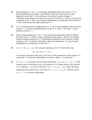 32.   If the spanning set S for V is not linearly independent, then some vector in S is a
      linear combination of the others. But Problem 31 says that when we remove this
      dependent vector from S, the resulting set of one fewer vectors still spans V.
      Continuing in this fashion, we remove one vector at a time from S until we wind up with
      a spanning set for V that is also a linearly independent set, and therefor forms a basis for
      V that is contained by the original spanning set S.

33.   If S is a maximal linearly independent set in V, the we see immediately that every other
      vector in V is a linear combination of the vectors in S. Thus S also spans V, and is
      therefore a basis for V.

34.   If the minimal spanning set S for V were not linearly independent, then (by Problem
      28) some vector S would be a linear combination of the others. Then the set obtained
      from the minimal spanning set S by deleting this dependent vector would be a smaller
      spanning set for S (which is impossible). Hence the spanning set S is also a linearly
      independent set, and therefore is a basis for V.

35.   Let S = {v1 , v 2 ,  , v n } be a uniquely spanning set for V. Then the fact, that

                              0 = 0 v1 + 0 v 2 +  + 0 v n
      is the unique expression of the zero vector 0 as a linear combination of the vectors in S,
      means that S is a linearly independent set of vectors. Hence S is a basis for V.

36.   If a1 , a2 ,  , ak are scalars, then the linear combination c1v1 + c2 v 2 +  + ck v k — of the
      column vectors of the matrix in Eq. (12) having the k × k identity matrix as its bottom
      k × k submatrix — is a vector of the form (*, *,  , *, a1 , a2 ,  , ak ) . Hence this linear
      combination can equal the zero vector only if a1 = a2 =  = ak = 0. Thus the vectors
      v1 , v 2 ,  , v k are linearly independent.
 