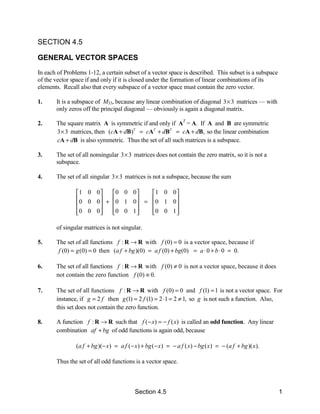 SECTION 4.5

GENERAL VECTOR SPACES
In each of Problems 1-12, a certain subset of a vector space is described. This subset is a subspace
of the vector space if and only if it is closed under the formation of linear combinations of its
elements. Recall also that every subspace of a vector space must contain the zero vector.

1.     It is a subspace of M33, because any linear combination of diagonal 3 × 3 matrices — with
       only zeros off the principal diagonal — obviously is again a diagonal matrix.

2.     The square matrix A is symmetric if and only if AT = A. If A and B are symmetric
       3 × 3 matrices, then (cA + dB)T = cAT + dBT = cA + dB, so the linear combination
       cA + dB is also symmetric. Thus the set of all such matrices is a subspace.

3.     The set of all nonsingular 3 × 3 matrices does not contain the zero matrix, so it is not a
       subspace.

4.     The set of all singular 3 × 3 matrices is not a subspace, because the sum

                1 0 0    0 0 0    1 0 0 
                0 0 0  + 0 1 0  = 0 1 0 
                                        
                0 0 0 
                         0 0 1 
                                    0 0 1 
                                            

       of singular matrices is not singular.

5.     The set of all functions f : R → R with f (0) = 0 is a vector space, because if
        f (0) = g (0) = 0 then (a f + bg )(0) = a f (0) + bg(0) = a ⋅ 0 + b ⋅ 0 = 0.

6.     The set of all functions f : R → R with f (0) ≠ 0 is not a vector space, because it does
       not contain the zero function f (0) ≡ 0.

7.     The set of all functions f : R → R with f (0) = 0 and f (1) = 1 is not a vector space. For
       instance, if g = 2 f then g (1) = 2 f (1) = 2 ⋅1 = 2 ≠ 1, so g is not such a function. Also,
       this set does not contain the zero function.

8.     A function f : R → R such that f (− x) = − f ( x) is called an odd function. Any linear
       combination af + bg of odd functions is again odd, because

                (a f + bg )(− x ) = a f (− x ) + bg (− x ) = − a f ( x ) − bg ( x ) = − (a f + bg )( x ).

       Thus the set of all odd functions is a vector space.



                                            Section 4.5                                                     1
 