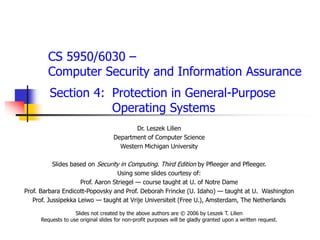 CS 5950/6030 –
Computer Security and Information Assurance
Section 4: Protection in General-Purpose
Operating Systems
Dr. Leszek Lilien
Department of Computer Science
Western Michigan University
Slides based on Security in Computing. Third Edition by Pfleeger and Pfleeger.
Using some slides courtesy of:
Prof. Aaron Striegel — course taught at U. of Notre Dame
Prof. Barbara Endicott-Popovsky and Prof. Deborah Frincke (U. Idaho) — taught at U. Washington
Prof. Jussipekka Leiwo — taught at Vrije Universiteit (Free U.), Amsterdam, The Netherlands
Slides not created by the above authors are © 2006 by Leszek T. Lilien
Requests to use original slides for non-profit purposes will be gladly granted upon a written request.
 