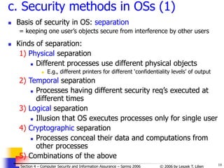 10
© 2006 by Leszek T. Lilien
Section 4 – Computer Security and Information Assurance – Spring 2006
c. Security methods in OSs (1)
 Basis of security in OS: separation
= keeping one user’s objects secure from interference by other users
 Kinds of separation:
1) Physical separation
 Different processes use different physical objects
 E.g., different printers for different ‘confidentiality levels’ of output
2) Temporal separation
 Processes having different security req’s executed at
different times
3) Logical separation
 Illusion that OS executes processes only for single user
4) Cryptographic separation
 Processes conceal their data and computations from
other processes
5) Combinations of the above
 
