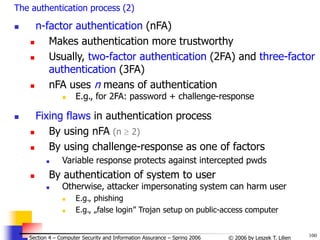 100
© 2006 by Leszek T. Lilien
Section 4 – Computer Security and Information Assurance – Spring 2006
The authentication process (2)
 n-factor authentication (nFA)
 Makes authentication more trustworthy
 Usually, two-factor authentication (2FA) and three-factor
authentication (3FA)
 nFA uses n means of authentication
 E.g., for 2FA: password + challenge-response
 Fixing flaws in authentication process
 By using nFA (n  2)
 By using challenge-response as one of factors
 Variable response protects against intercepted pwds
 By authentication of system to user
 Otherwise, attacker impersonating system can harm user
 E.g., phishing
 E.g., „false login” Trojan setup on public-access computer
 