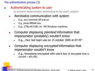 101
© 2006 by Leszek T. Lilien
Section 4 – Computer Security and Information Assurance – Spring 2006
The authentication process (3)
 Authenticating system to user
to prevent impersonator pretending to be user’s system
 Reinitialize communication with system
 E.g., turn terminal off and on
 E.g, press BREAK key
 E.g., CTRL-ALT-DEL on MS Windows machines
 Computer displaying plaintext information that
impersonator (probably) wouldn’t know
 E.g., „Your last login was on 15 october 2005 at 07:45”
 Computer displaying encrypted information that
impersonator wouldn’t know
 E.g., timestamp encrypted with user’s key (if decrypted time is
current – all’s OK)
 