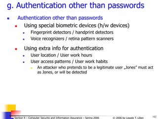 102
© 2006 by Leszek T. Lilien
Section 4 – Computer Security and Information Assurance – Spring 2006
g. Authentication other than passwords
 Authentication other than passwords
 Using special biometric devices (h/w devices)
 Fingerprint detectors / handprint detectors
 Voice recognizers / retina pattern scanners
 Using extra info for authentication
 User location / User work hours
 User access patterns / User work habits
 An attacker who pretends to be a legitimate user „Jones” must act
as Jones, or will be detected
 