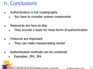 103
© 2006 by Leszek T. Lilien
Section 4 – Computer Security and Information Assurance – Spring 2006
h. Conclusions
 Authentication is not cryptography
 You have to consider system components
 Passwords are here to stay
 They provide a basis for most forms of authentication
 Protocols are important
 They can make masquerading harder
 Authentication methods can be combined
 Examples: 2FA, 3FA
 