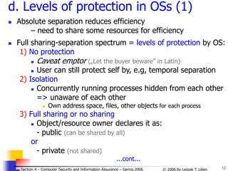 12
© 2006 by Leszek T. Lilien
Section 4 – Computer Security and Information Assurance – Spring 2006
d. Levels of protection in OSs (1)
 Absolute separation reduces efficiency
– need to share some resources for efficiency
 Full sharing-separation spectrum = levels of protection by OS:
1) No protection
 Caveat emptor („Let the buyer beware” in Latin)
 User can still protect self by, e.g, temporal separation
2) Isolation
 Concurrently running processes hidden from each other
=> unaware of each other
 Own address space, files, other objects for each process
3) Full sharing or no sharing
 Object/resource owner declares it as:
- public (can be shared by all)
or
- private (not shared)
...cont...
 