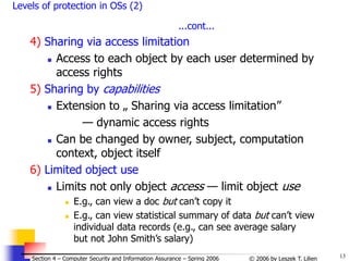 13
© 2006 by Leszek T. Lilien
Section 4 – Computer Security and Information Assurance – Spring 2006
Levels of protection in OSs (2)
...cont...
4) Sharing via access limitation
 Access to each object by each user determined by
access rights
5) Sharing by capabilities
 Extension to „ Sharing via access limitation”
— dynamic access rights
 Can be changed by owner, subject, computation
context, object itself
6) Limited object use
 Limits not only object access — limit object use
 E.g., can view a doc but can’t copy it
 E.g., can view statistical summary of data but can’t view
individual data records (e.g., can see average salary
but not John Smith’s salary)
 