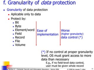 16
© 2006 by Leszek T. Lilien
Section 4 – Computer Security and Information Assurance – Spring 2006
f. Granularity of data protection
 Granularity of data protection
 Aplicable only to data
 Protect by:
 Bit
 Byte
 Element/word
 Field
 Record
 File
 Volume
Ease of
implementation
Worse
(higher granularity)
data control (*)
(*) If no control at proper granularity
level, OS must grant access to more
data than necessary
E.g., if no field-level data control,
user must be given whole record
 