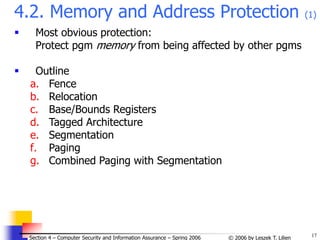17
© 2006 by Leszek T. Lilien
Section 4 – Computer Security and Information Assurance – Spring 2006
4.2. Memory and Address Protection (1)
 Most obvious protection:
Protect pgm memory from being affected by other pgms
 Outline
a. Fence
b. Relocation
c. Base/Bounds Registers
d. Tagged Architecture
e. Segmentation
f. Paging
g. Combined Paging with Segmentation
 