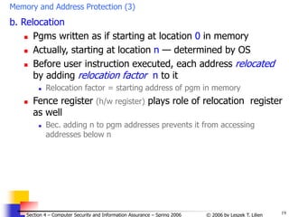 19
© 2006 by Leszek T. Lilien
Section 4 – Computer Security and Information Assurance – Spring 2006
Memory and Address Protection (3)
b. Relocation
 Pgms written as if starting at location 0 in memory
 Actually, starting at location n — determined by OS
 Before user instruction executed, each address relocated
by adding relocation factor n to it
 Relocation factor = starting address of pgm in memory
 Fence register (h/w register) plays role of relocation register
as well
 Bec. adding n to pgm addresses prevents it from accessing
addresses below n
 