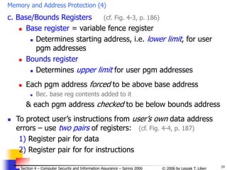 20
© 2006 by Leszek T. Lilien
Section 4 – Computer Security and Information Assurance – Spring 2006
Memory and Address Protection (4)
c. Base/Bounds Registers (cf. Fig. 4-3, p. 186)
 Base register = variable fence register
 Determines starting address, i.e. lower limit, for user
pgm addresses
 Bounds register
 Determines upper limit for user pgm addresses
 Each pgm address forced to be above base address
 Bec. base reg contents added to it
& each pgm address checked to be below bounds address
 To protect user’s instructions from user’s own data address
errors – use two pairs of registers: (cf. Fig. 4-4, p. 187)
1) Register pair for data
2) Register pair for for instructions
 