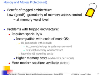 22
© 2006 by Leszek T. Lilien
Section 4 – Computer Security and Information Assurance – Spring 2006
Memory and Address Protection (6)
 Benefit of tagged architecture:
Low (good!) granularity of memory access control
– at memory word level
 Problems with tagged architecture:
 Requires special h/w
 Incompatible with code of most OSs
 OS compatible with it must:
 Accommodate tags in each memory word
 Test each memory word accessed
 Rewriting OS would be costly
 Higher memory costs (extra bits per word)
 More modern solutions available (below)
 