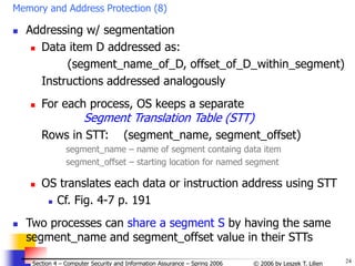 24
© 2006 by Leszek T. Lilien
Section 4 – Computer Security and Information Assurance – Spring 2006
Memory and Address Protection (8)
 Addressing w/ segmentation
 Data item D addressed as:
(segment_name_of_D, offset_of_D_within_segment)
Instructions addressed analogously
 For each process, OS keeps a separate
Segment Translation Table (STT)
Rows in STT: (segment_name, segment_offset)
segment_name – name of segment containg data item
segment_offset – starting location for named segment
 OS translates each data or instruction address using STT
 Cf. Fig. 4-7 p. 191
 Two processes can share a segment S by having the same
segment_name and segment_offset value in their STTs
 