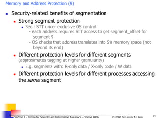 25
© 2006 by Leszek T. Lilien
Section 4 – Computer Security and Information Assurance – Spring 2006
Memory and Address Protection (9)
 Security-related benefits of segmentation
 Strong segment protection
 Bec.: STT under exclusive OS control
- each address requires STT access to get segment_offset for
segment S
- OS checks that address translates into S’s memory space (not
beyond its end)
 Different protection levels for different segments
(approximates tagging at higher granularity)
 E.g. segments with: R-only data / X-only code / W data
 Different protection levels for different processes accessing
the same segment
 