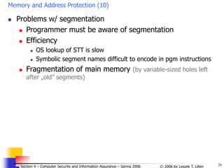 26
© 2006 by Leszek T. Lilien
Section 4 – Computer Security and Information Assurance – Spring 2006
Memory and Address Protection (10)
 Problems w/ segmentation
 Programmer must be aware of segmentation
 Efficiency
 OS lookup of STT is slow
 Symbolic segment names difficult to encode in pgm instructions
 Fragmentation of main memory (by variable-sized holes left
after „old” segments)
 