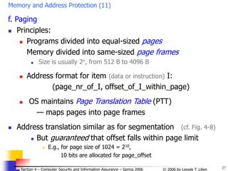 27
© 2006 by Leszek T. Lilien
Section 4 – Computer Security and Information Assurance – Spring 2006
Memory and Address Protection (11)
f. Paging
 Principles:
 Programs divided into equal-sized pages
Memory divided into same-sized page frames
 Size is usually 2n, from 512 B to 4096 B
 Address format for item (data or instruction) I:
(page_nr_of_I, offset_of_I_within_page)
 OS maintains Page Translation Table (PTT)
— maps pages into page frames
 Address translation similar as for segmentation (cf. Fig. 4-8)
 But guaranteed that offset falls within page limit
 E.g., for page size of 1024 = 210,
10 bits are allocated for page_offset
 