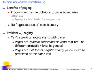 28
© 2006 by Leszek T. Lilien
Section 4 – Computer Security and Information Assurance – Spring 2006
Memory and Address Protection (12)
 Benefits of paging
 Programmer can be oblivious to page boundaries
(automatic)
 Paging completely hidden from programmer
 No fragmentation of main memory
 Problem w/ paging
 Can’t associate access rights with pages
 Pages are random collections of items that require
different protection level in general
 Pages are not ‘access rights’ units (logical units) to be
protected at the same level
 