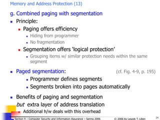 29
© 2006 by Leszek T. Lilien
Section 4 – Computer Security and Information Assurance – Spring 2006
Memory and Address Protection (13)
g. Combined paging with segmentation
 Principle:
 Paging offers efficiency
 Hiding from programmer
 No fragmentation
 Segmentation offers ‘logical protection’
 Grouping items w/ similar protection needs within the same
segment
 Paged segmentation: (cf. Fig. 4-9, p. 195)
 Programmer defines segments
 Segments broken into pages automatically
 Benefits of paging and segmentation
but extra layer of address translation
 Additional h/w deals with this overhead
 