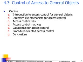 30
© 2006 by Leszek T. Lilien
Section 4 – Computer Security and Information Assurance – Spring 2006
4.3. Control of Access to General Objects
 Outline
a. Introduction to access control for general objects
b. Directory-like mechanism for access control
c. Access control lists
d. Access control matrices
e. Capabilities for access control
f. Procedure-oriented access control
g. Conclusions
 