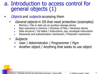 31
© 2006 by Leszek T. Lilien
Section 4 – Computer Security and Information Assurance – Spring 2006
a. Introduction to access control for
general objects (1)
 Objects and subjects accessing them
 General objects in OS that need protection (examples)
 Memory / File or data set on auxiliary storage device
 Pgm executing in memory / Directory of files / Hardware device
 Data structure / OS tables / Instructions, esp. privileged instructions
 Passwords and authentication mechanism / Protection mechanism
 Subjects
 User / Administrator / Programmer / Pgm
 Another object / Anything that seeks to use object
 