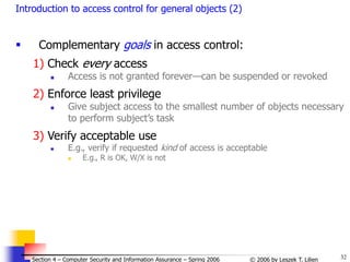 32
© 2006 by Leszek T. Lilien
Section 4 – Computer Security and Information Assurance – Spring 2006
Introduction to access control for general objects (2)
 Complementary goals in access control:
1) Check every access
 Access is not granted forever—can be suspended or revoked
2) Enforce least privilege
 Give subject access to the smallest number of objects necessary
to perform subject’s task
3) Verify acceptable use
 E.g., verify if requested kind of access is acceptable
 E.g., R is OK, W/X is not
 
