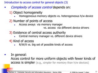 33
© 2006 by Leszek T. Lilien
Section 4 – Computer Security and Information Assurance – Spring 2006
Introduction to access control for general objects (3)
 Complexity of access control depends on:
1) Object homogeneity
 Homogeneous memory objects vs. heterogeneous h/w device
2) Number of points of access
 Access aways via memory manager
vs. access via different device drivers
3) Existence of central access authority
 Central memory manager vs. different device drivers
4) Kind of access
 R/W/X vs. big set of possible kinds of access
 In general:
Acces control for more uniform objects with fewer kinds of
access is simpler (e.g., simpler for memory than h/w devices)
 