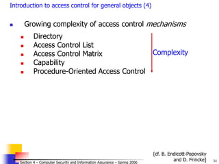 34
© 2006 by Leszek T. Lilien
Section 4 – Computer Security and Information Assurance – Spring 2006
Introduction to access control for general objects (4)
 Growing complexity of access control mechanisms
 Directory
 Access Control List
 Access Control Matrix
 Capability
 Procedure-Oriented Access Control
Complexity
[cf. B. Endicott-Popovsky
and D. Frincke]
 
