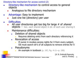36
© 2006 by Leszek T. Lilien
Section 4 – Computer Security and Information Assurance – Spring 2006
Directory-like mechanism for access control (2)
 Directory-like mechanism to control access to general
objects
 Analogous to file directory mechanism
 Advantage: Easy to implement
 Just one list (directory) per user
 Difficulties
 All user directories get too big for large # of shared
objects — bec. each shared object in dir. of each user sharing it
 Maintenance difficulties:
 Deletion of shared objects
 Requires deleting entry from each directory referencing it
 Revocation of access
 If owner A revokes access rights for X from every subject,
OS must search dir’s of all subjects to remove entries for X
 Pseudonyms
 An example in textbook (p. 197, Fig. 4-11—p. 199)
[cf. B. Endicott-Popovsky
and D. Frincke]
 