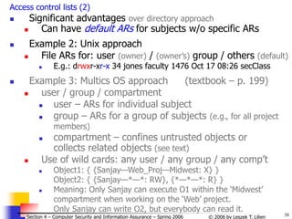 38
© 2006 by Leszek T. Lilien
Section 4 – Computer Security and Information Assurance – Spring 2006
Access control lists (2)
 Significant advantages over directory approach
 Can have default ARs for subjects w/o specific ARs
 Example 2: Unix approach
 File ARs for: user (owner) / (owner’s) group / others (default)
 E.g.: drwxr-xr-x 34 jones faculty 1476 Oct 17 08:26 secClass
 Example 3: Multics OS approach (textbook – p. 199)
 user / group / compartment
 user – ARs for individual subject
 group – ARs for a group of subjects (e.g., for all project
members)
 compartment – confines untrusted objects or
collects related objects (see text)
 Use of wild cards: any user / any group / any comp’t
 Object1: { {Sanjay—Web_Proj—Midwest: X} }
Object2: { {Sanjay—*—*: RW}, {*—*—*: R} }
 Meaning: Only Sanjay can execute O1 within the ‘Midwest’
compartment when working on the ‘Web’ project.
Only Sanjay can write O2, but everybody can read it.
 