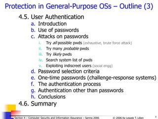 4
© 2006 by Leszek T. Lilien
Section 4 – Computer Security and Information Assurance – Spring 2006
4.5. User Authentication
a. Introduction
b. Use of passwords
c. Attacks on passwords
i. Try all possible pwds (exhaustive, brute force attack)
ii. Try many probable pwds
iii. Try likely pwds
iv. Search system list of pwds
v. Exploiting indiscreet users (social engg)
d. Password selection criteria
e. One-time passwords (challenge-response systems)
f. The authentication process
g. Authentication other than passwords
h. Conclusions
4.6. Summary
Protection in General-Purpose OSs – Outline (3)
 