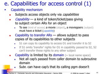 40
© 2006 by Leszek T. Lilien
Section 4 – Computer Security and Information Assurance – Spring 2006
e. Capabilities for access control (1)
 Capability mechanism
 Subjects access objects only via capabilities
 Capability — a kind of token/ticket/pass giving
to subject certain ARs for an object
 To see (kind of access) a movie (object), a moviegoers (subject)
must have a ticket (capability)
 Capability to transfer ARs — allows subject to pass
copies of its capabilities to other subjects
 S1 can copy its capability to access O1 and transfer it to S2
 If S1 omits ‘transfer’ rights for O1 in capability passed to S2, S2
can’t transfer these rights to any other subject
 Capability is limited by its domain (= local name space)
 Not all cap’s passed from caller domain to subroutine
domain
 Subr. can have cap’s that its calling pgm doesn’t
 