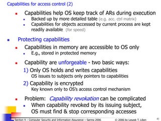 41
© 2006 by Leszek T. Lilien
Section 4 – Computer Security and Information Assurance – Spring 2006
Capabilities for access control (2)
 Capabilities help OS keep track of ARs during execution
 Backed up by more detailed table (e.g. acc. ctrl matrix)
 Capabilities for objects accessed by current process are kept
readily available (for speed)
 Protecting capabilities
 Capabilities in memory are accessible to OS only
 E.g., stored in protected memory
 Capability are unforgeable - two basic ways:
1) Only OS holds and writes capabilities
OS issues to subjects only pointers to capabilities
2) Capability is encrypted
Key known only to OS’s access control mechanism
 Problem: Capability revokation can be complicated
 When capability revoked by its issuing subject,
OS must find & stop corresponding accesses
 