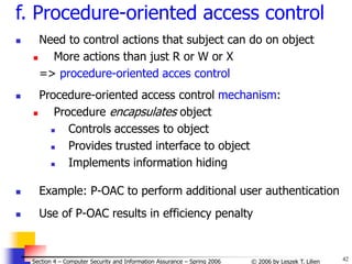 42
© 2006 by Leszek T. Lilien
Section 4 – Computer Security and Information Assurance – Spring 2006
f. Procedure-oriented access control
 Need to control actions that subject can do on object
 More actions than just R or W or X
=> procedure-oriented acces control
 Procedure-oriented access control mechanism:
 Procedure encapsulates object
 Controls accesses to object
 Provides trusted interface to object
 Implements information hiding
 Example: P-OAC to perform additional user authentication
 Use of P-OAC results in efficiency penalty
 