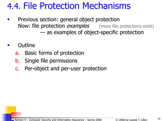 44
© 2006 by Leszek T. Lilien
Section 4 – Computer Security and Information Assurance – Spring 2006
4.4. File Protection Mechanisms
 Previous section: general object protection
Now: file protection examples (more file protections exist)
— as examples of object-specific protection
 Outline
a. Basic forms of protection
b. Single file permissions
c. Per-object and per-user protection
 