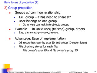 46
© 2006 by Leszek T. Lilien
Section 4 – Computer Security and Information Assurance – Spring 2006
Basic forms of protection (2)
2) Group protection
 Groups w/ common relationship:
 I.e., group – if has need to share sth
 User belongs to one group
 Otherwise can leak info objects groups
 Example — In Unix: user, (trusted) group, others
 E.g., u+r+w+x,g+r+w-x,o+r-w-x
 Advantage: Ease of implementation
 OS recognizes user by user ID and group ID (upon login)
 File directory stores for each file:
File owner’s user ID and file owner’s group ID
 