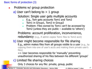 47
© 2006 by Leszek T. Lilien
Section 4 – Computer Security and Information Assurance – Spring 2006
Basic forms of protection (3)
 Problems w/ group protection
a) User can’t belong to > 1 group
Solution: Single user gets multiple accounts
 E.g., Tom gets accounts Tom1 and Tom2
 Tom1 in Group1, Tom2 in Group2
 Problem: Files owned by Tom1 can’t be accessed by
Tom2 (unless they are public – available to ‘others’)
Problems: account proliferation, inconvenience,
redundancy (e.g., if admin copies Tom1 files to Tom2 acct)
b) User might become responsible for file sharing
E.g., admin makes files from all groups visible to a user (e.g., by
copying them into one of user’s accts and making them private user’s
files)
=> User becomes responsible for ‘manually’ preventing
unauthorized sharing of his files between his different ‘groups’
c) Limited file sharing choices
Only 3 choices for any file: private, group, public
 